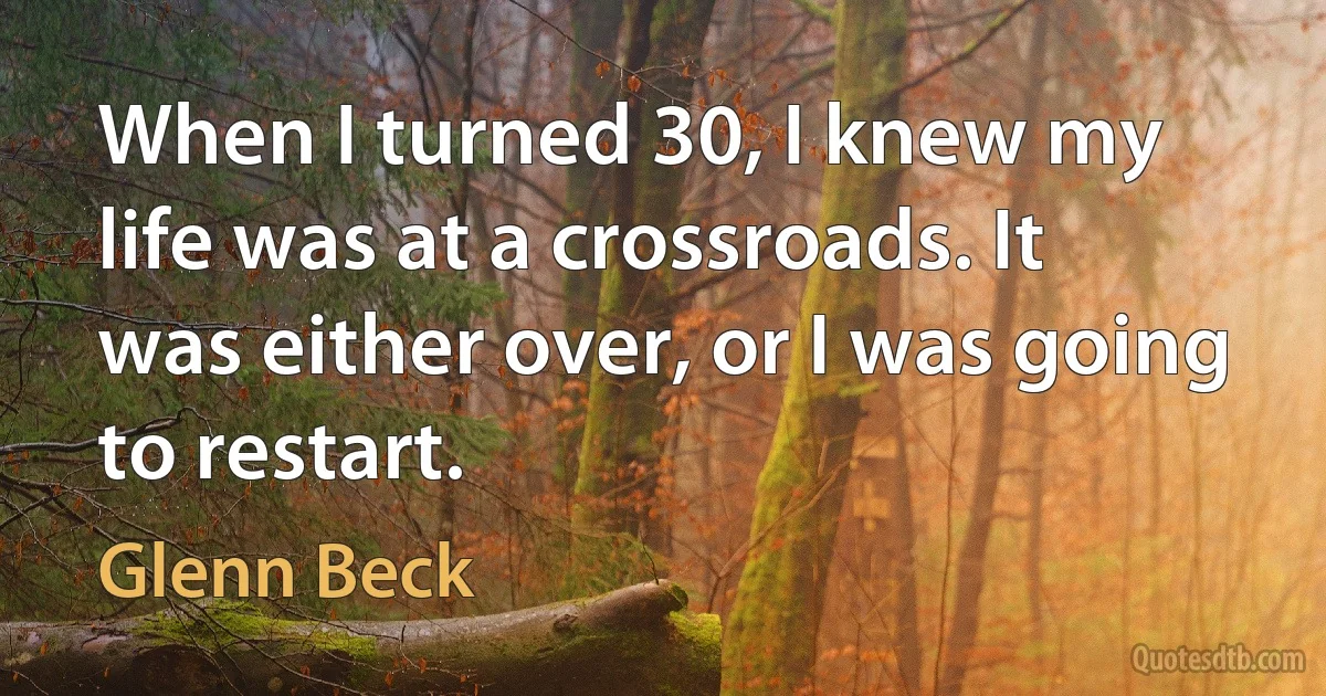 When I turned 30, I knew my life was at a crossroads. It was either over, or I was going to restart. (Glenn Beck)