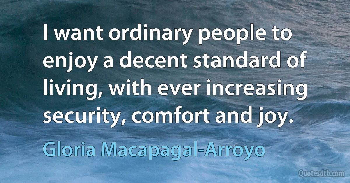 I want ordinary people to enjoy a decent standard of living, with ever increasing security, comfort and joy. (Gloria Macapagal-Arroyo)