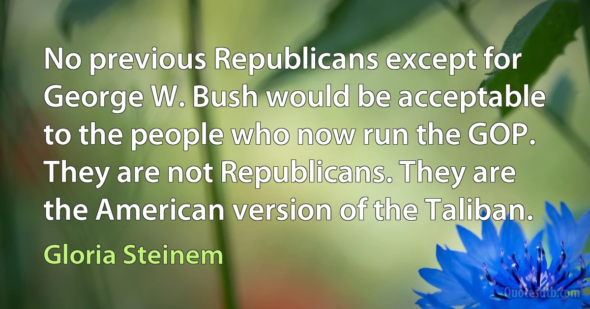 No previous Republicans except for George W. Bush would be acceptable to the people who now run the GOP. They are not Republicans. They are the American version of the Taliban. (Gloria Steinem)