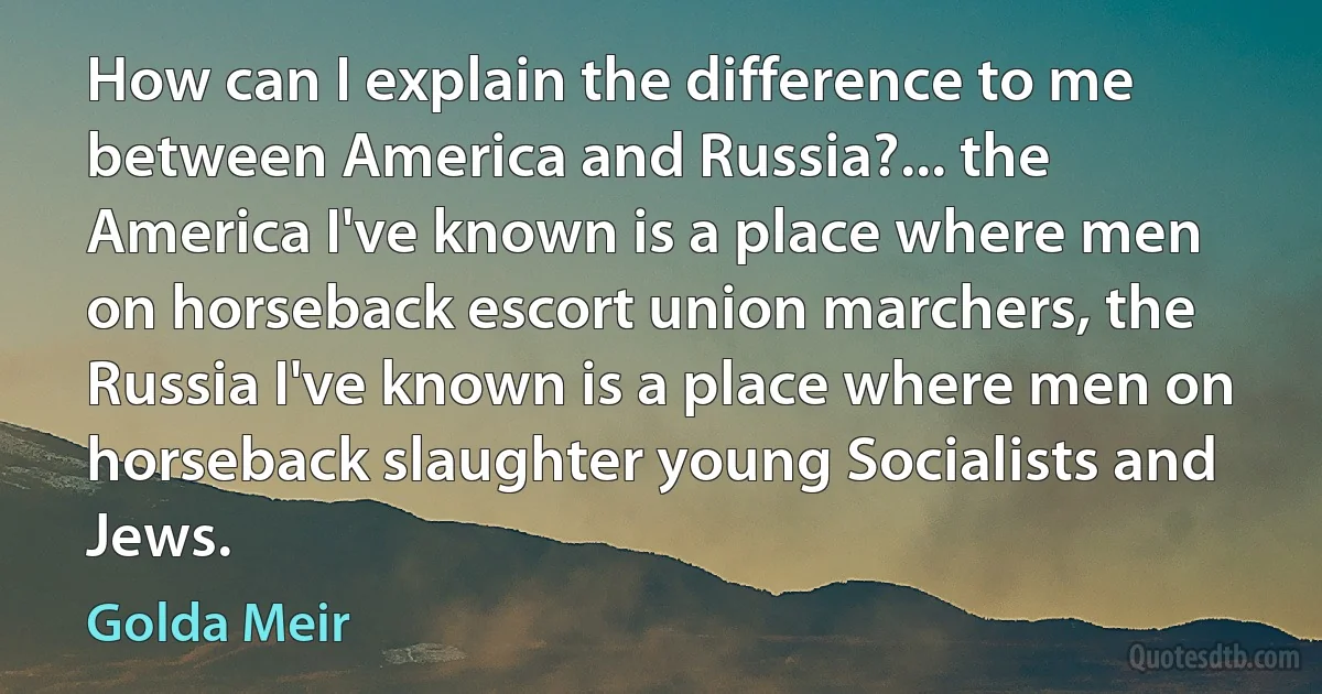 How can I explain the difference to me between America and Russia?... the America I've known is a place where men on horseback escort union marchers, the Russia I've known is a place where men on horseback slaughter young Socialists and Jews. (Golda Meir)