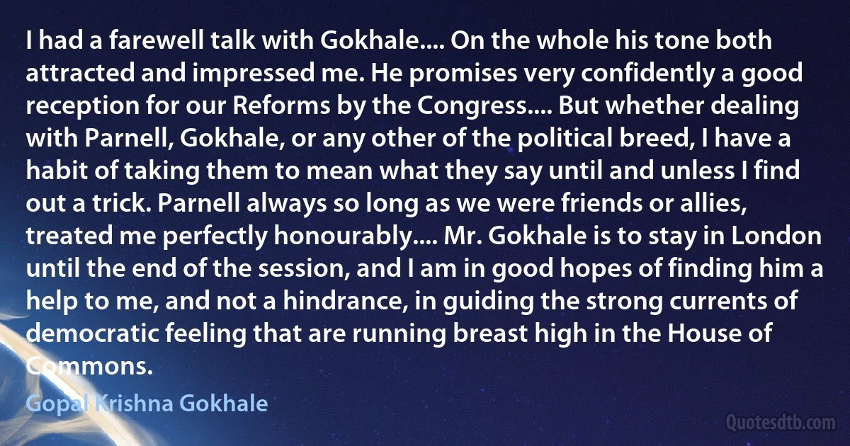 I had a farewell talk with Gokhale.... On the whole his tone both attracted and impressed me. He promises very confidently a good reception for our Reforms by the Congress.... But whether dealing with Parnell, Gokhale, or any other of the political breed, I have a habit of taking them to mean what they say until and unless I find out a trick. Parnell always so long as we were friends or allies, treated me perfectly honourably.... Mr. Gokhale is to stay in London until the end of the session, and I am in good hopes of finding him a help to me, and not a hindrance, in guiding the strong currents of democratic feeling that are running breast high in the House of Commons. (Gopal Krishna Gokhale)