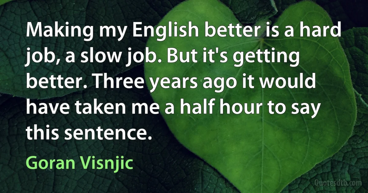 Making my English better is a hard job, a slow job. But it's getting better. Three years ago it would have taken me a half hour to say this sentence. (Goran Visnjic)