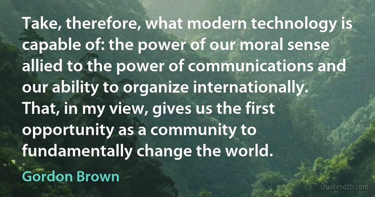 Take, therefore, what modern technology is capable of: the power of our moral sense allied to the power of communications and our ability to organize internationally. That, in my view, gives us the first opportunity as a community to fundamentally change the world. (Gordon Brown)