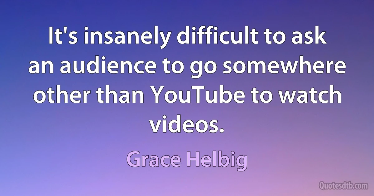 It's insanely difficult to ask an audience to go somewhere other than YouTube to watch videos. (Grace Helbig)