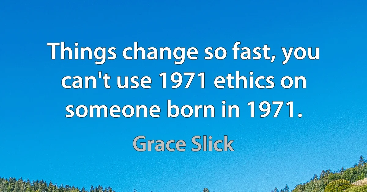 Things change so fast, you can't use 1971 ethics on someone born in 1971. (Grace Slick)