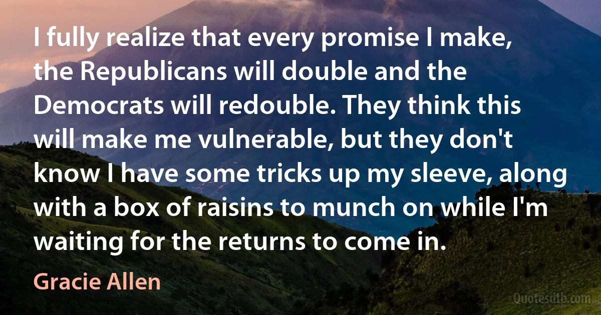 I fully realize that every promise I make, the Republicans will double and the Democrats will redouble. They think this will make me vulnerable, but they don't know I have some tricks up my sleeve, along with a box of raisins to munch on while I'm waiting for the returns to come in. (Gracie Allen)