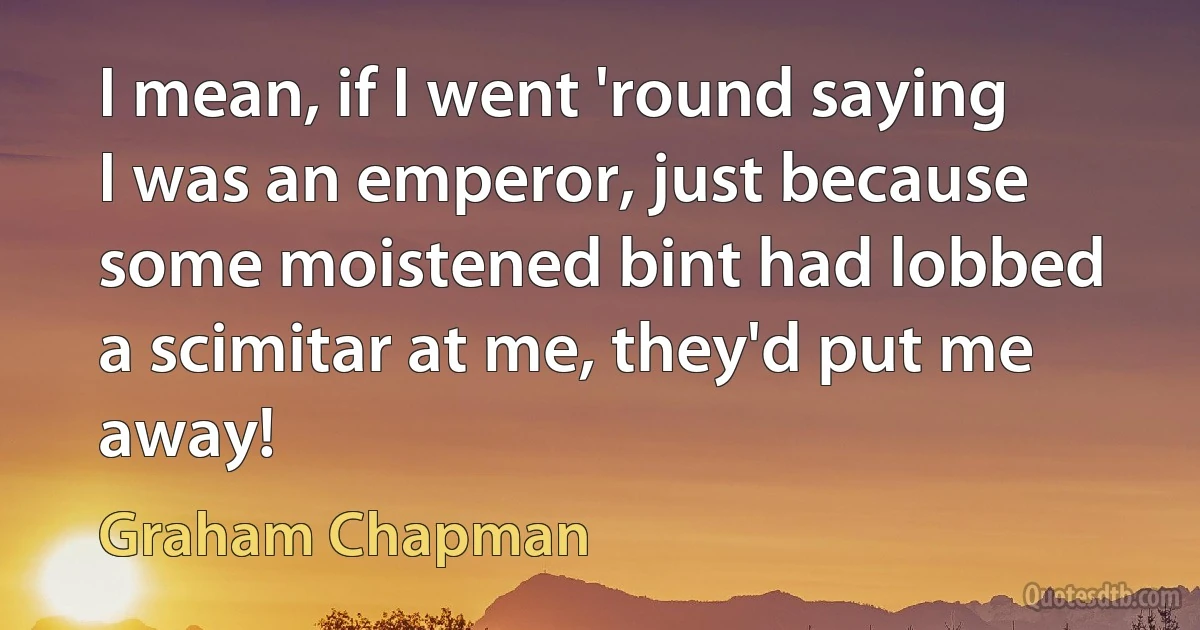 I mean, if I went 'round saying I was an emperor, just because some moistened bint had lobbed a scimitar at me, they'd put me away! (Graham Chapman)