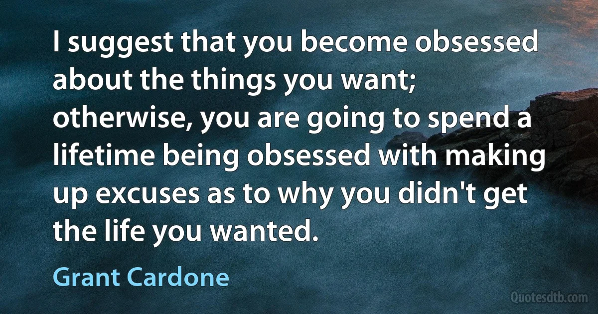 I suggest that you become obsessed about the things you want; otherwise, you are going to spend a lifetime being obsessed with making up excuses as to why you didn't get the life you wanted. (Grant Cardone)