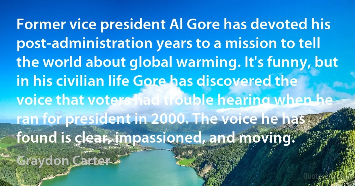 Former vice president Al Gore has devoted his post-administration years to a mission to tell the world about global warming. It's funny, but in his civilian life Gore has discovered the voice that voters had trouble hearing when he ran for president in 2000. The voice he has found is clear, impassioned, and moving. (Graydon Carter)