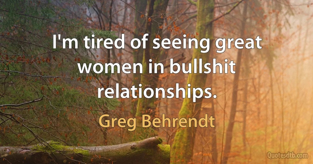 I'm tired of seeing great women in bullshit relationships. (Greg Behrendt)