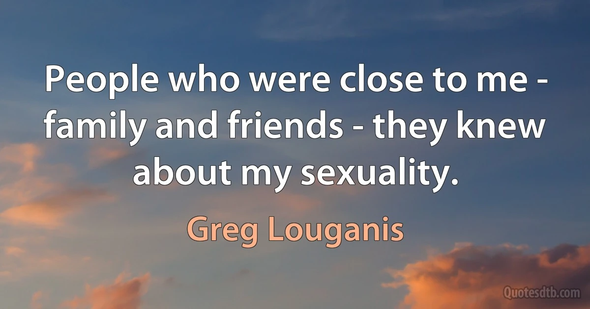 People who were close to me - family and friends - they knew about my sexuality. (Greg Louganis)