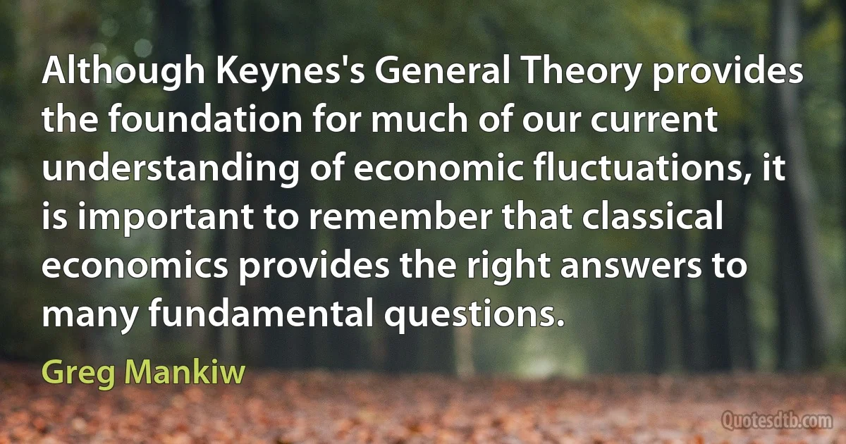 Although Keynes's General Theory provides the foundation for much of our current understanding of economic fluctuations, it is important to remember that classical economics provides the right answers to many fundamental questions. (Greg Mankiw)