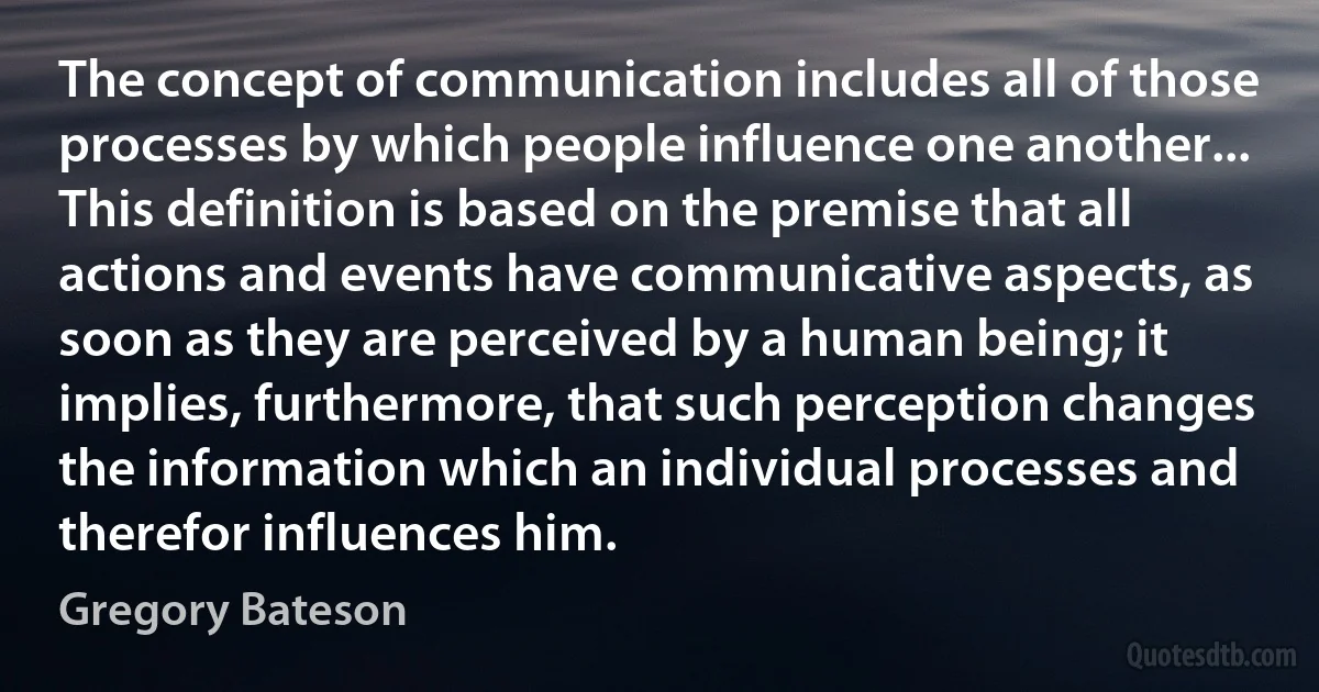 The concept of communication includes all of those processes by which people influence one another... This definition is based on the premise that all actions and events have communicative aspects, as soon as they are perceived by a human being; it implies, furthermore, that such perception changes the information which an individual processes and therefor influences him. (Gregory Bateson)