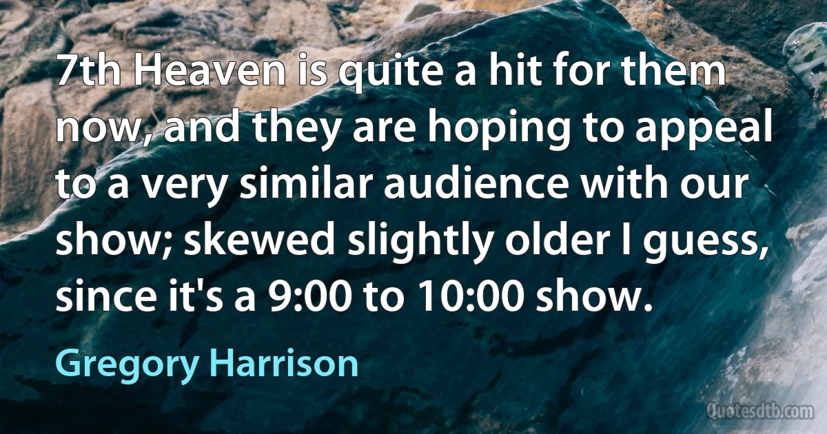 7th Heaven is quite a hit for them now, and they are hoping to appeal to a very similar audience with our show; skewed slightly older I guess, since it's a 9:00 to 10:00 show. (Gregory Harrison)