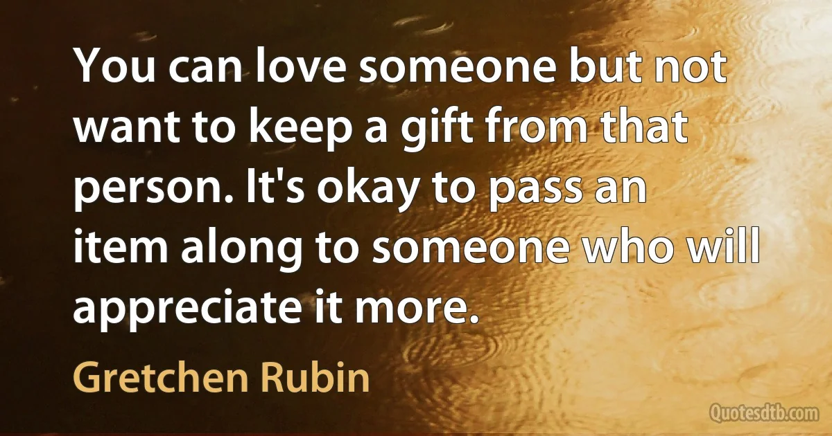 You can love someone but not want to keep a gift from that person. It's okay to pass an item along to someone who will appreciate it more. (Gretchen Rubin)