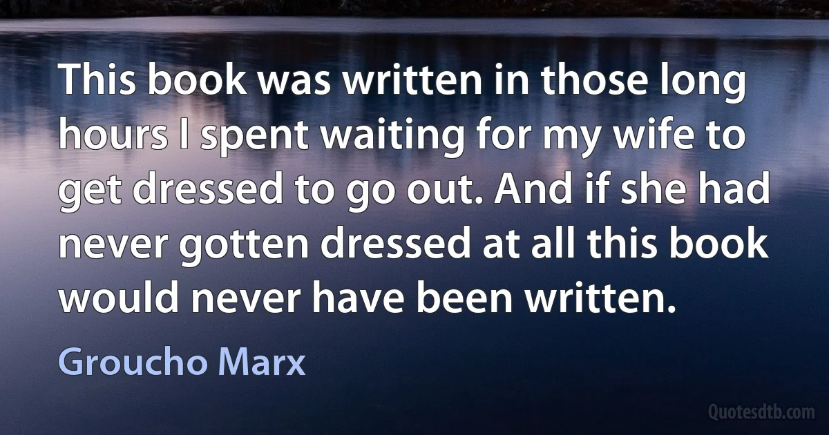 This book was written in those long hours I spent waiting for my wife to get dressed to go out. And if she had never gotten dressed at all this book would never have been written. (Groucho Marx)