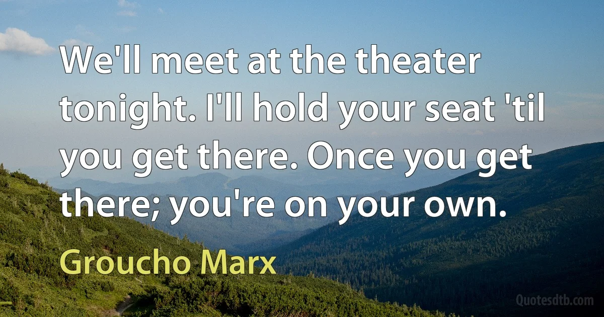 We'll meet at the theater tonight. I'll hold your seat 'til you get there. Once you get there; you're on your own. (Groucho Marx)