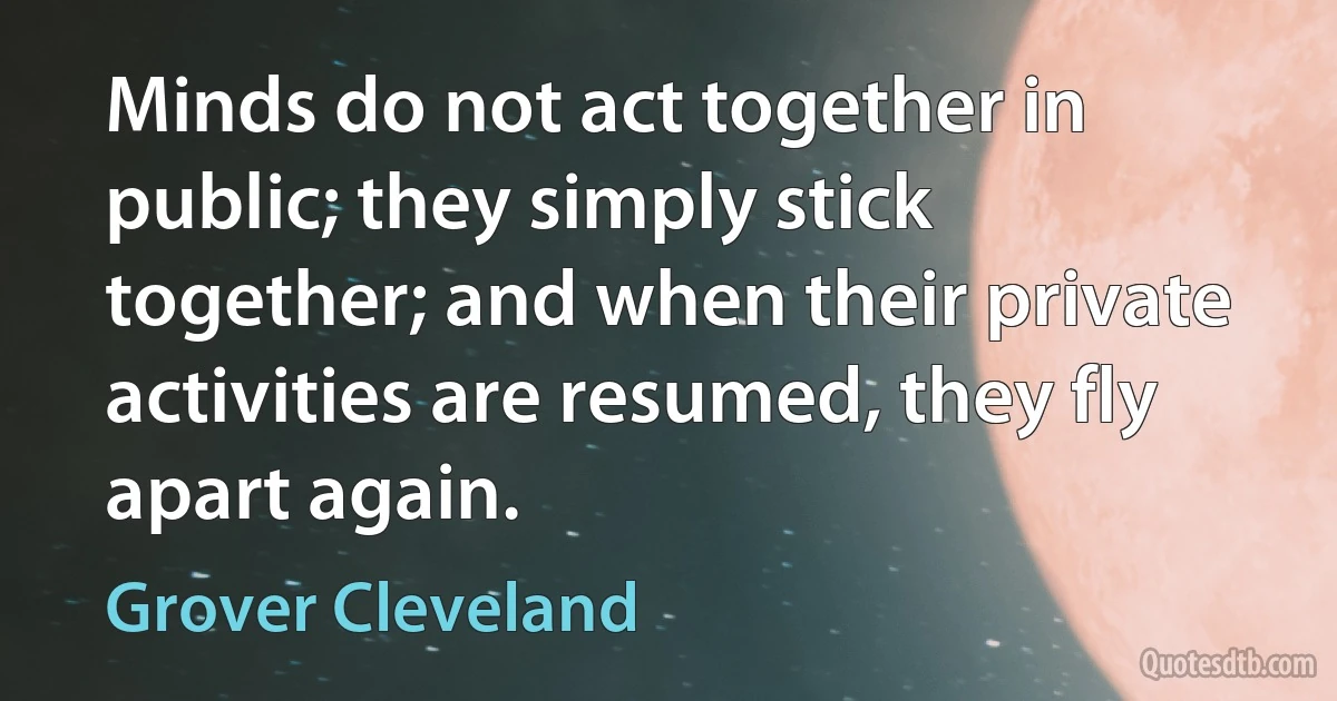 Minds do not act together in public; they simply stick together; and when their private activities are resumed, they fly apart again. (Grover Cleveland)