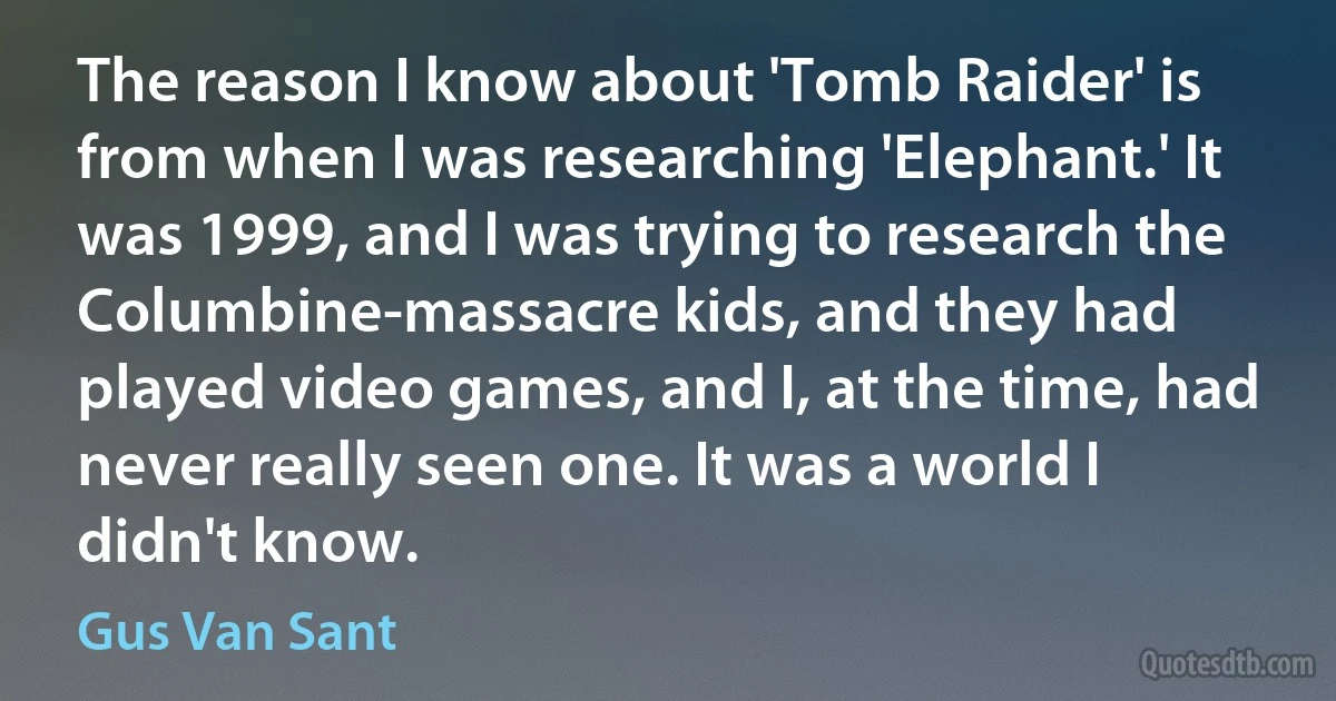 The reason I know about 'Tomb Raider' is from when I was researching 'Elephant.' It was 1999, and I was trying to research the Columbine-massacre kids, and they had played video games, and I, at the time, had never really seen one. It was a world I didn't know. (Gus Van Sant)