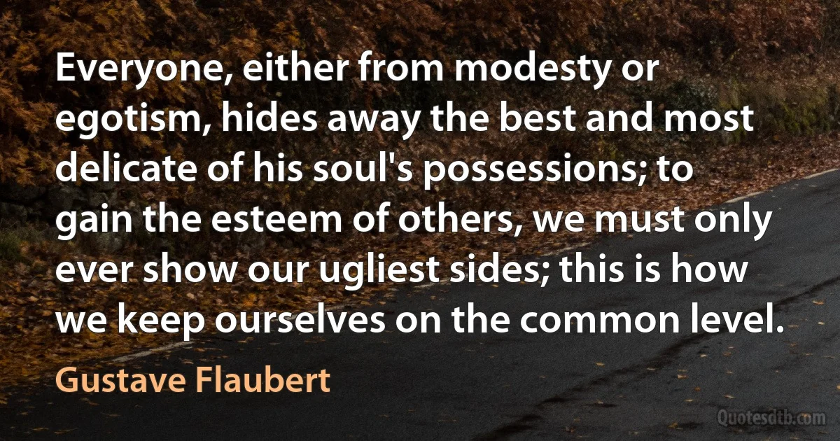 Everyone, either from modesty or egotism, hides away the best and most delicate of his soul's possessions; to gain the esteem of others, we must only ever show our ugliest sides; this is how we keep ourselves on the common level. (Gustave Flaubert)