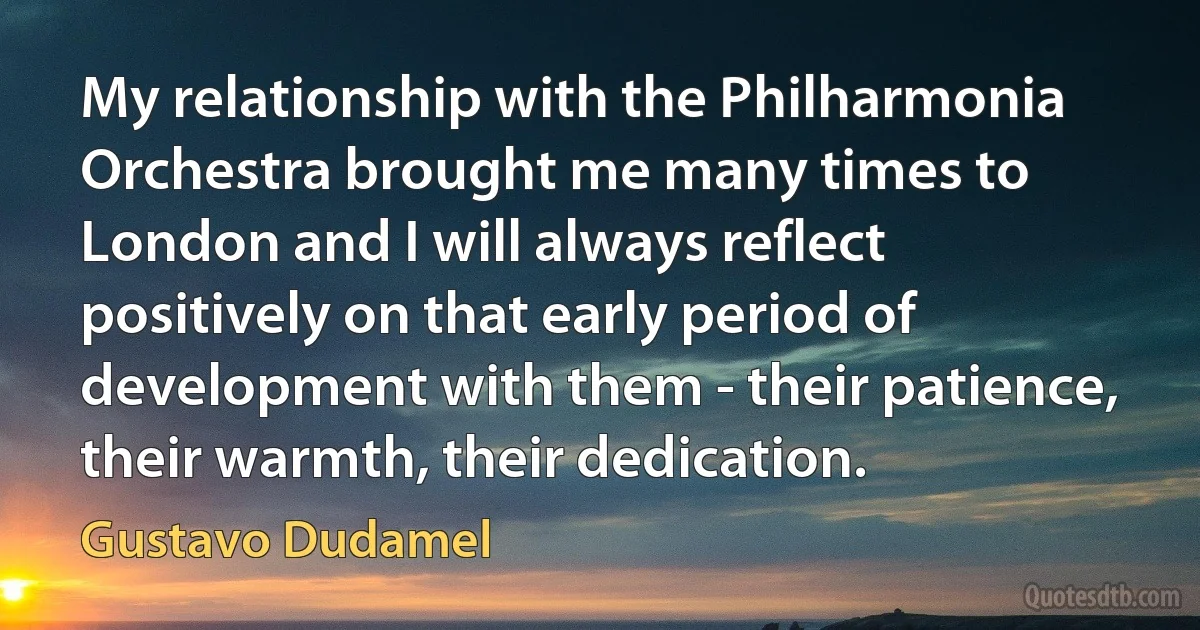 My relationship with the Philharmonia Orchestra brought me many times to London and I will always reflect positively on that early period of development with them - their patience, their warmth, their dedication. (Gustavo Dudamel)