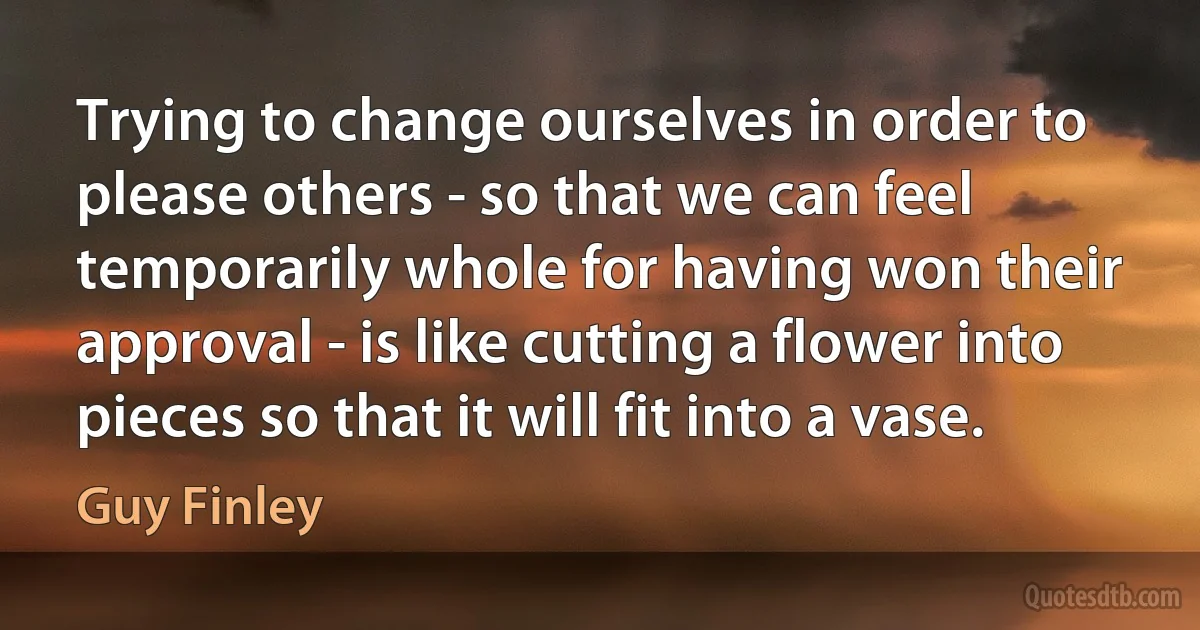 Trying to change ourselves in order to please others - so that we can feel temporarily whole for having won their approval - is like cutting a flower into pieces so that it will fit into a vase. (Guy Finley)