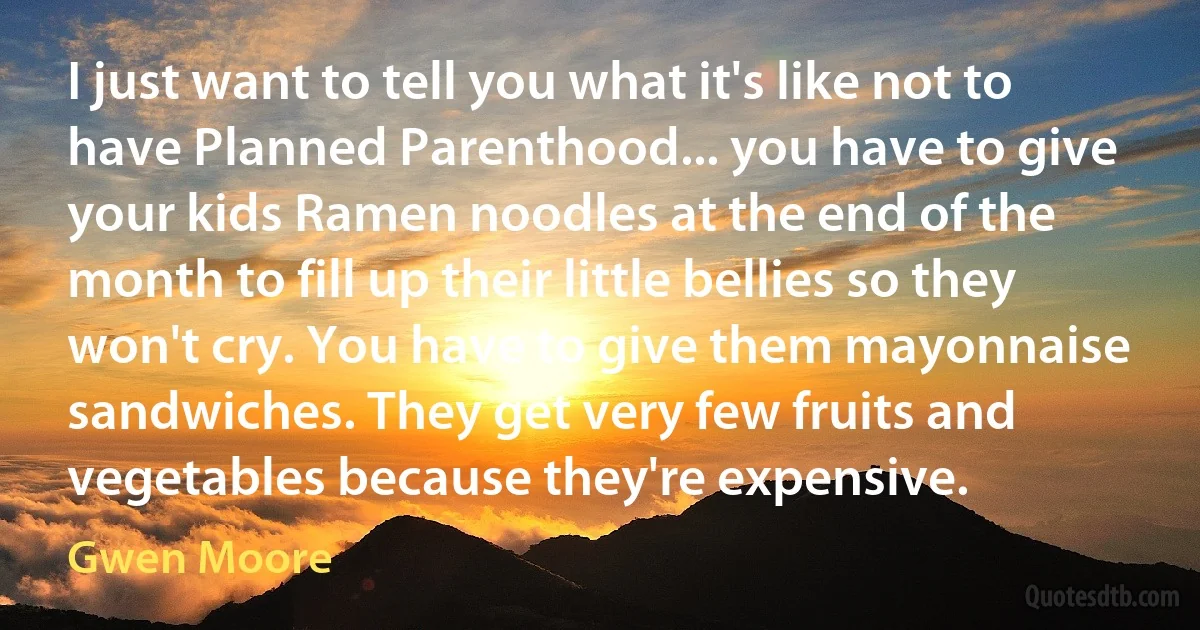 I just want to tell you what it's like not to have Planned Parenthood... you have to give your kids Ramen noodles at the end of the month to fill up their little bellies so they won't cry. You have to give them mayonnaise sandwiches. They get very few fruits and vegetables because they're expensive. (Gwen Moore)