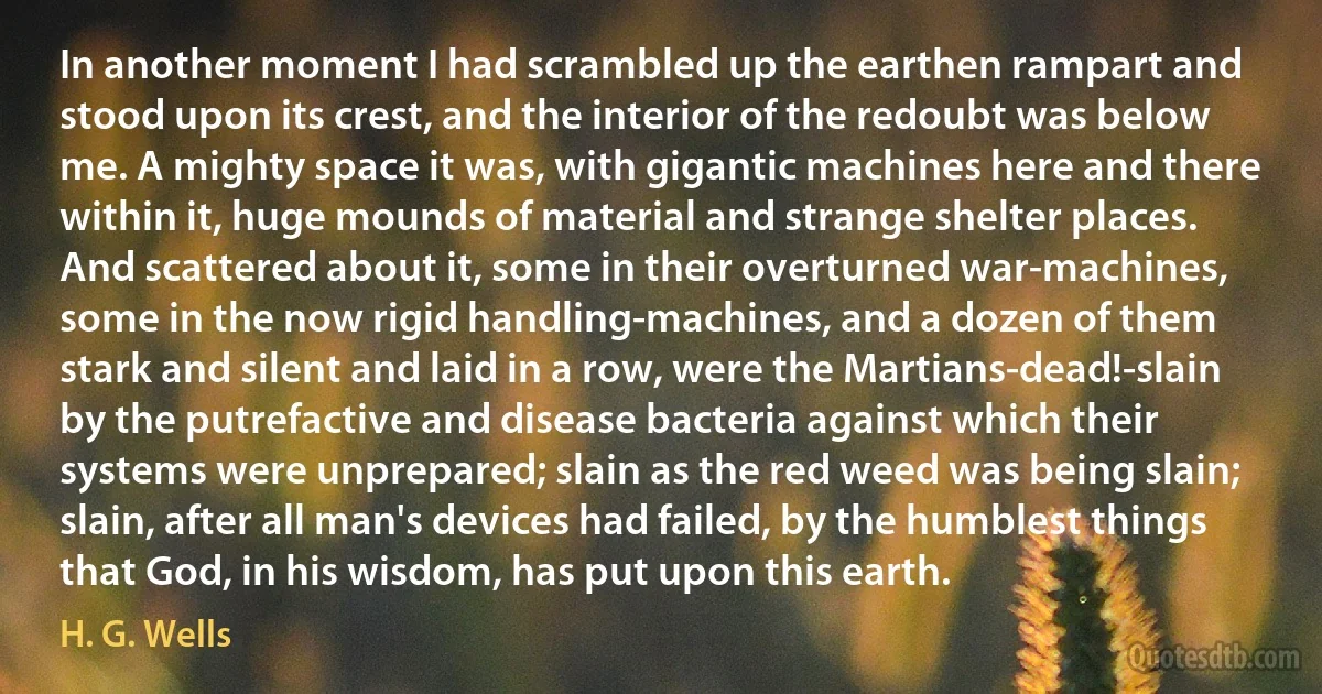 In another moment I had scrambled up the earthen rampart and stood upon its crest, and the interior of the redoubt was below me. A mighty space it was, with gigantic machines here and there within it, huge mounds of material and strange shelter places. And scattered about it, some in their overturned war-machines, some in the now rigid handling-machines, and a dozen of them stark and silent and laid in a row, were the Martians-dead!-slain by the putrefactive and disease bacteria against which their systems were unprepared; slain as the red weed was being slain; slain, after all man's devices had failed, by the humblest things that God, in his wisdom, has put upon this earth. (H. G. Wells)