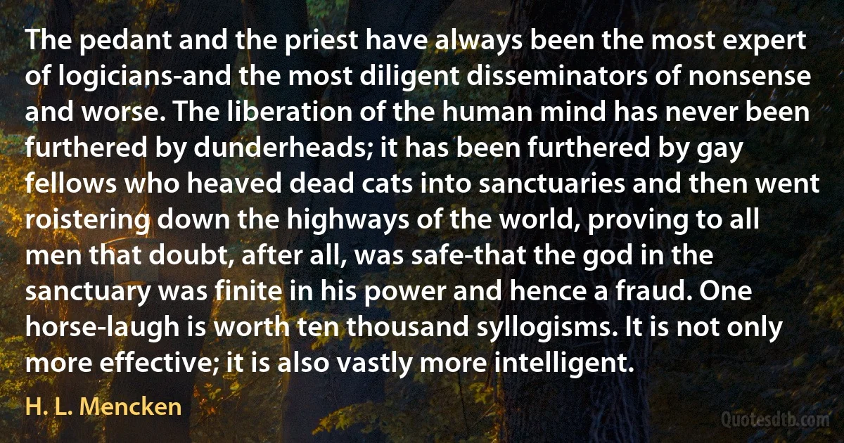 The pedant and the priest have always been the most expert of logicians-and the most diligent disseminators of nonsense and worse. The liberation of the human mind has never been furthered by dunderheads; it has been furthered by gay fellows who heaved dead cats into sanctuaries and then went roistering down the highways of the world, proving to all men that doubt, after all, was safe-that the god in the sanctuary was finite in his power and hence a fraud. One horse-laugh is worth ten thousand syllogisms. It is not only more effective; it is also vastly more intelligent. (H. L. Mencken)