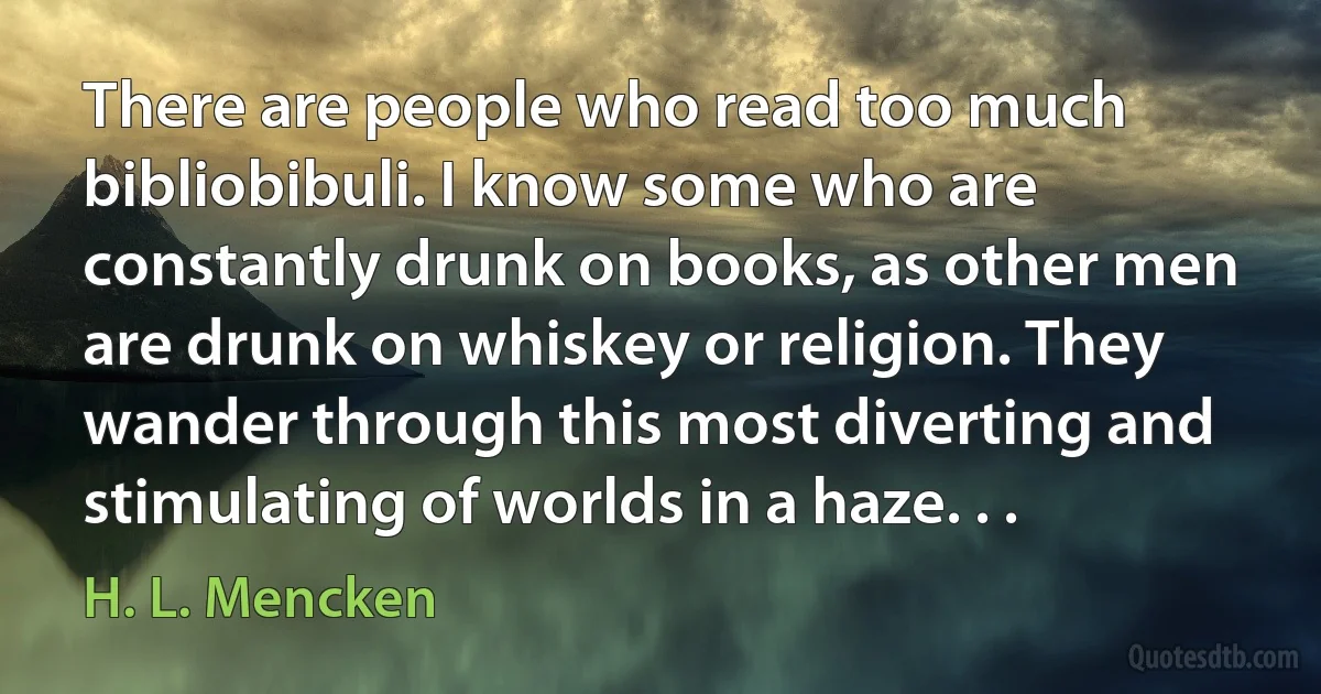 There are people who read too much bibliobibuli. I know some who are constantly drunk on books, as other men are drunk on whiskey or religion. They wander through this most diverting and stimulating of worlds in a haze. . . (H. L. Mencken)