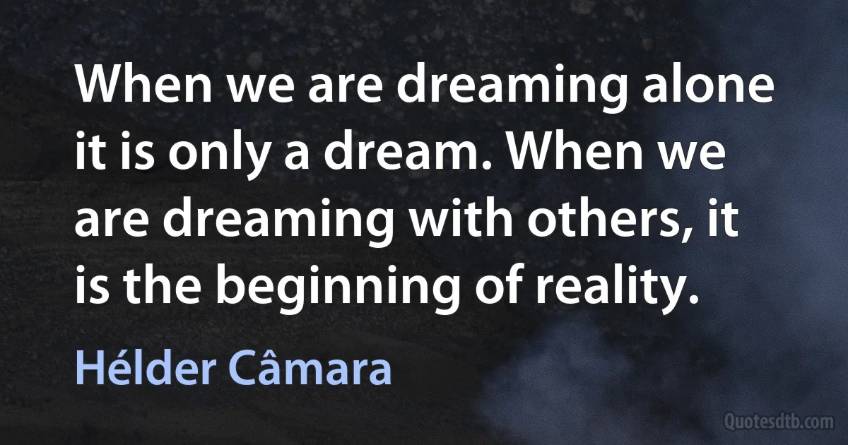 When we are dreaming alone it is only a dream. When we are dreaming with others, it is the beginning of reality. (Hélder Câmara)