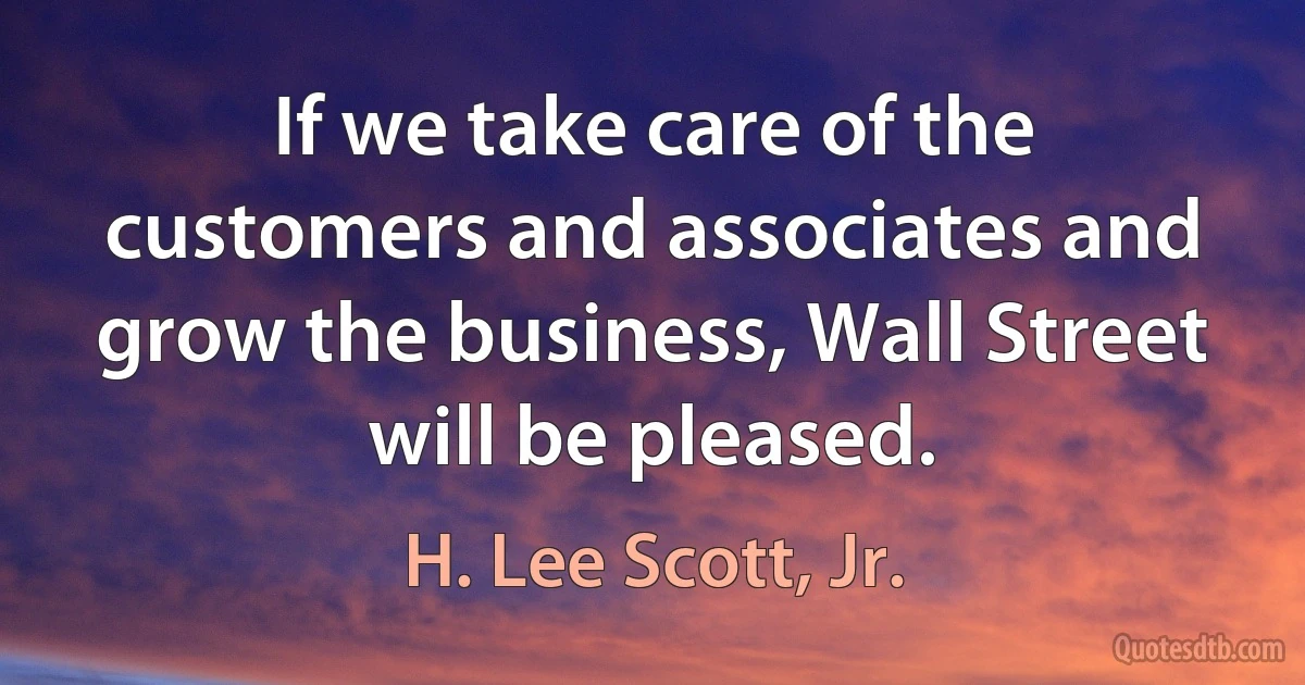 If we take care of the customers and associates and grow the business, Wall Street will be pleased. (H. Lee Scott, Jr.)