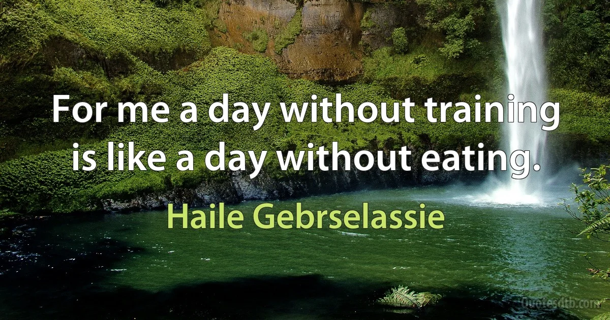 For me a day without training is like a day without eating. (Haile Gebrselassie)