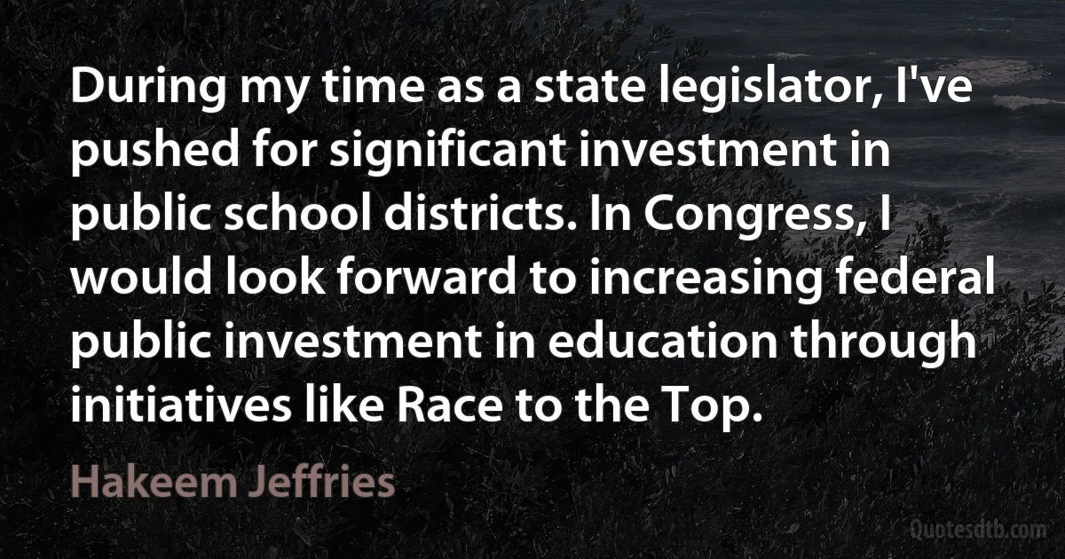 During my time as a state legislator, I've pushed for significant investment in public school districts. In Congress, I would look forward to increasing federal public investment in education through initiatives like Race to the Top. (Hakeem Jeffries)