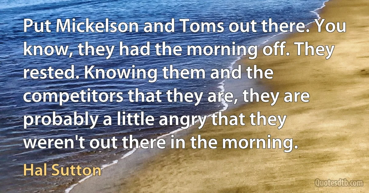 Put Mickelson and Toms out there. You know, they had the morning off. They rested. Knowing them and the competitors that they are, they are probably a little angry that they weren't out there in the morning. (Hal Sutton)