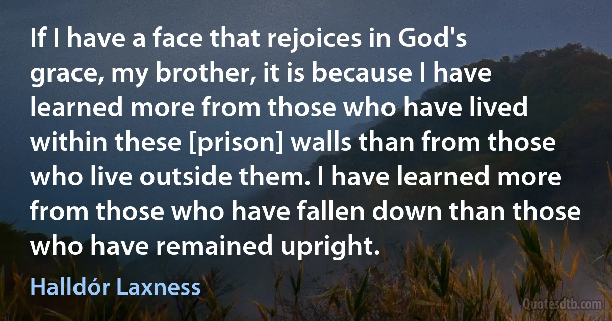 If I have a face that rejoices in God's grace, my brother, it is because I have learned more from those who have lived within these [prison] walls than from those who live outside them. I have learned more from those who have fallen down than those who have remained upright. (Halldór Laxness)