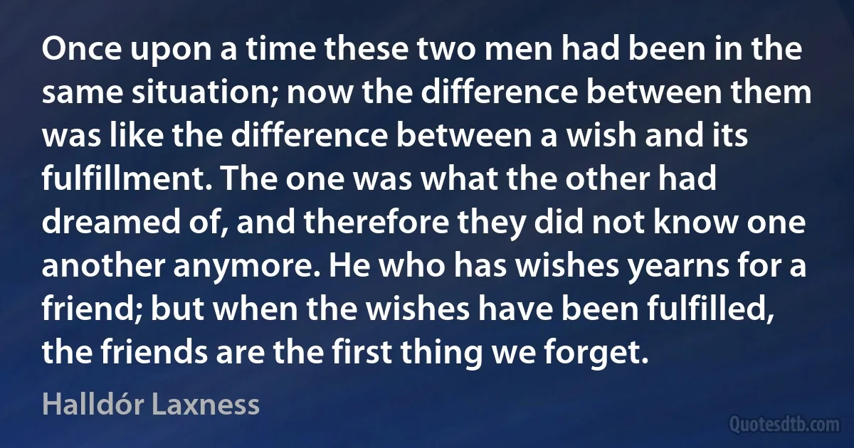 Once upon a time these two men had been in the same situation; now the difference between them was like the difference between a wish and its fulfillment. The one was what the other had dreamed of, and therefore they did not know one another anymore. He who has wishes yearns for a friend; but when the wishes have been fulfilled, the friends are the first thing we forget. (Halldór Laxness)