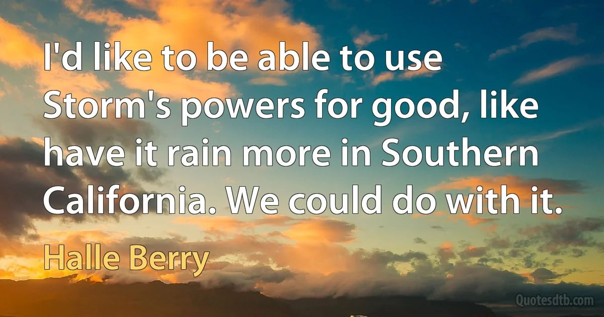 I'd like to be able to use Storm's powers for good, like have it rain more in Southern California. We could do with it. (Halle Berry)