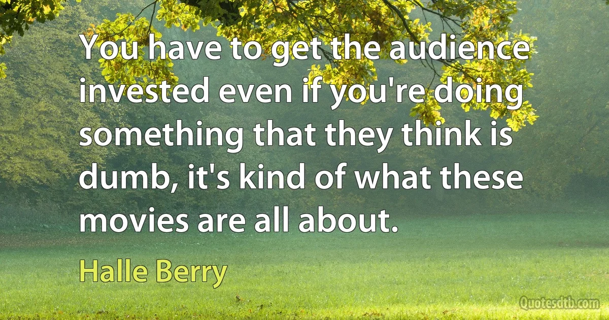 You have to get the audience invested even if you're doing something that they think is dumb, it's kind of what these movies are all about. (Halle Berry)