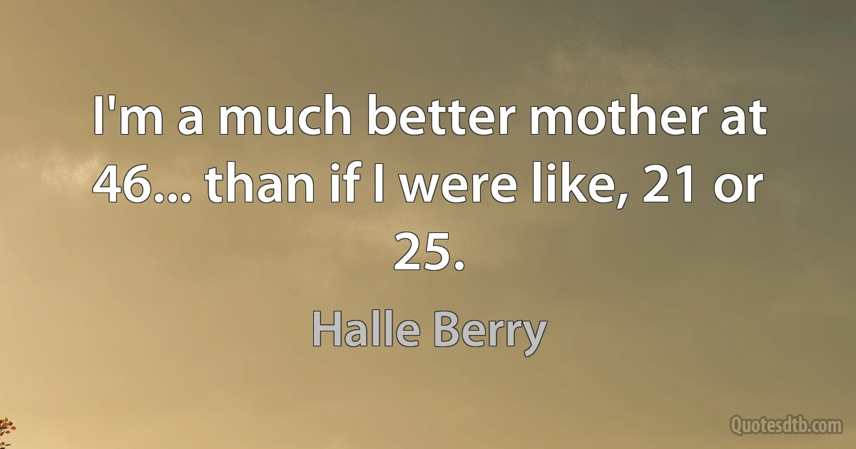 I'm a much better mother at 46... than if I were like, 21 or 25. (Halle Berry)