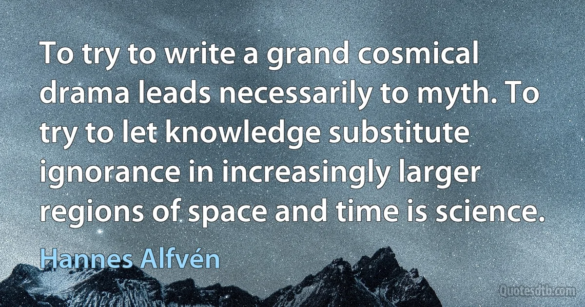 To try to write a grand cosmical drama leads necessarily to myth. To try to let knowledge substitute ignorance in increasingly larger regions of space and time is science. (Hannes Alfvén)