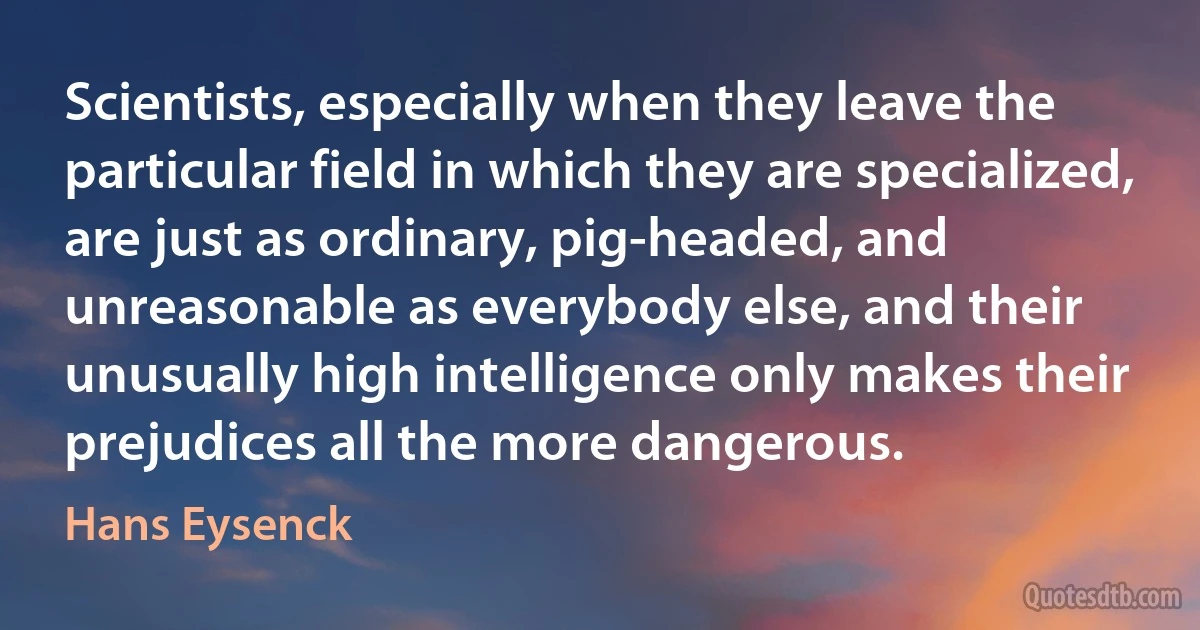 Scientists, especially when they leave the particular field in which they are specialized, are just as ordinary, pig-headed, and unreasonable as everybody else, and their unusually high intelligence only makes their prejudices all the more dangerous. (Hans Eysenck)