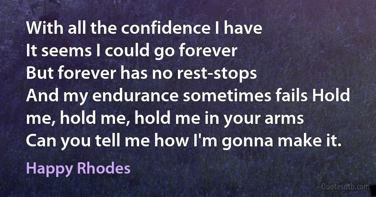 With all the confidence I have
It seems I could go forever
But forever has no rest-stops
And my endurance sometimes fails Hold me, hold me, hold me in your arms
Can you tell me how I'm gonna make it. (Happy Rhodes)