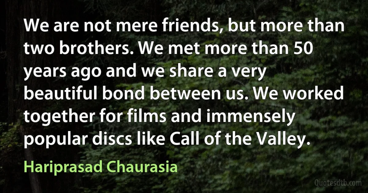 We are not mere friends, but more than two brothers. We met more than 50 years ago and we share a very beautiful bond between us. We worked together for films and immensely popular discs like Call of the Valley. (Hariprasad Chaurasia)