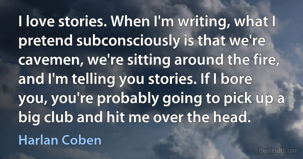 I love stories. When I'm writing, what I pretend subconsciously is that we're cavemen, we're sitting around the fire, and I'm telling you stories. If I bore you, you're probably going to pick up a big club and hit me over the head. (Harlan Coben)