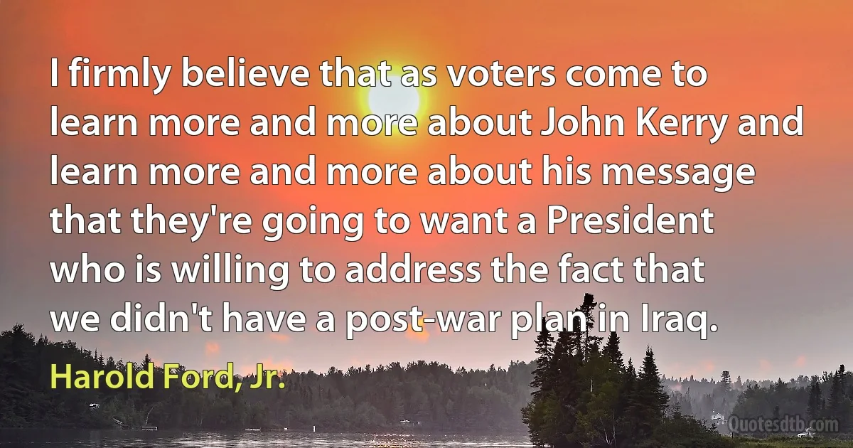 I firmly believe that as voters come to learn more and more about John Kerry and learn more and more about his message that they're going to want a President who is willing to address the fact that we didn't have a post-war plan in Iraq. (Harold Ford, Jr.)