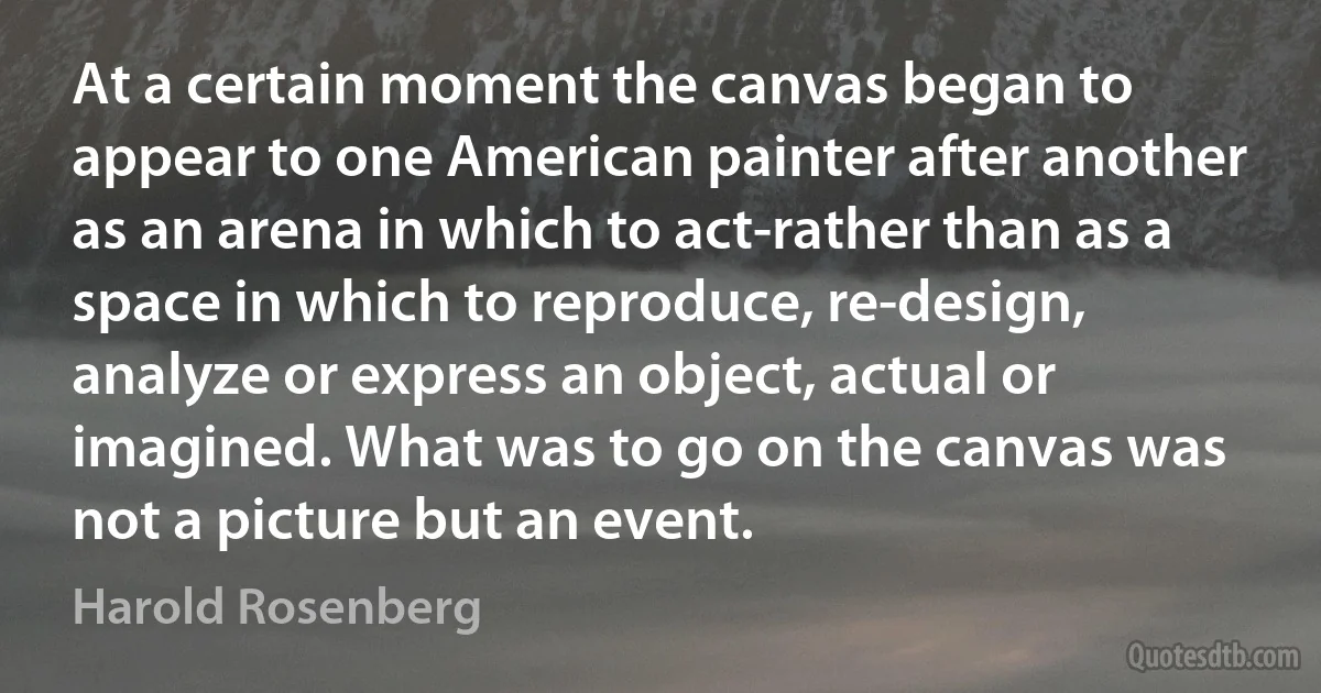 At a certain moment the canvas began to appear to one American painter after another as an arena in which to act-rather than as a space in which to reproduce, re-design, analyze or express an object, actual or imagined. What was to go on the canvas was not a picture but an event. (Harold Rosenberg)