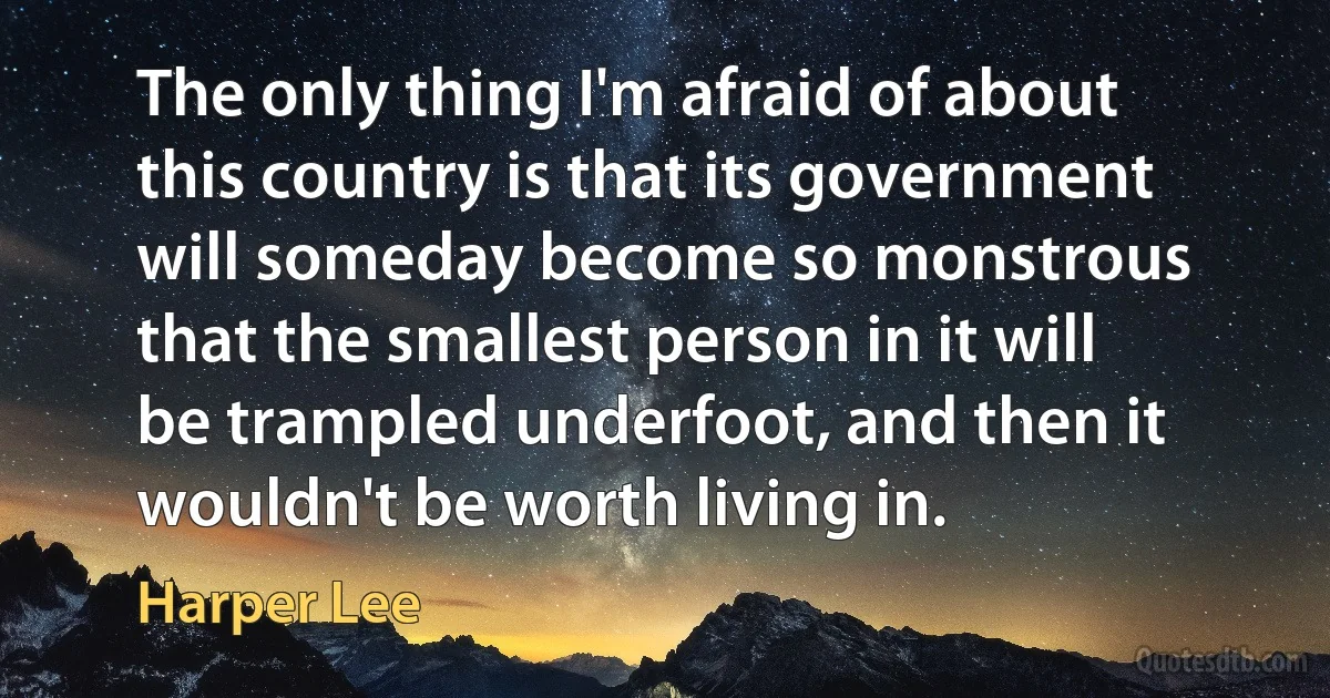 The only thing I'm afraid of about this country is that its government will someday become so monstrous that the smallest person in it will be trampled underfoot, and then it wouldn't be worth living in. (Harper Lee)