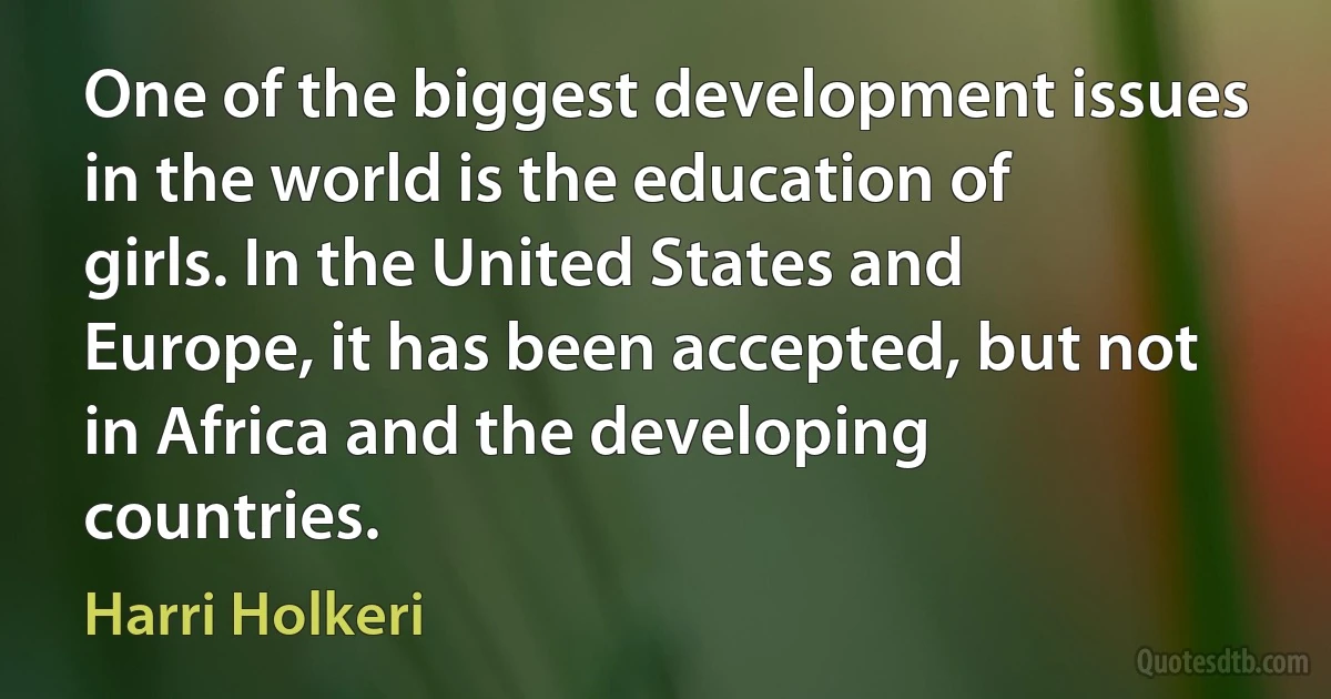 One of the biggest development issues in the world is the education of girls. In the United States and Europe, it has been accepted, but not in Africa and the developing countries. (Harri Holkeri)