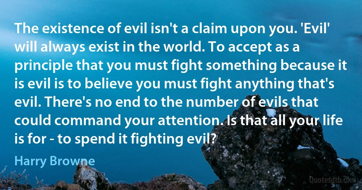 The existence of evil isn't a claim upon you. 'Evil' will always exist in the world. To accept as a principle that you must fight something because it is evil is to believe you must fight anything that's evil. There's no end to the number of evils that could command your attention. Is that all your life is for - to spend it fighting evil? (Harry Browne)